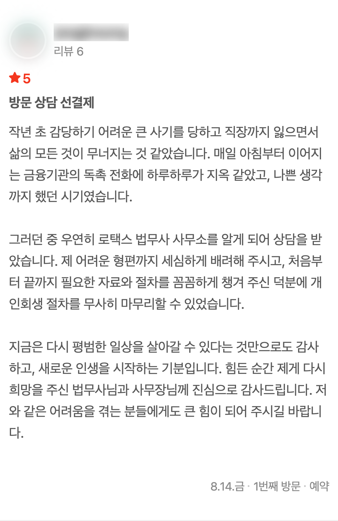 네이버 플레이스에 남기신 글 1: 작년 초 감당하기 어려운 큰 사기를 당하고 직장까지 잃으면서 삶의 모든 것이 무너지는 것 같았습니다. 매일 아침부터 이어지는 금융기관의 독촉 전화에 하루하루가 지옥 같았고, 나쁜 생각까지 했던 시기였습니다. 그러던 중 우연히 로택스 법무사 사무소를 알게 되어 상담을 받았습니다. 제 어려운 형편까지 세심하게 배려해 주시고, 처음부터 끝까지 필요한 자료와 절차를 꼼꼼하게 챙겨 주신 덕분에 개인회생 절차를 무사히 마무리할 수 있었습니다. 지금은 다시 평범한 일상을 살아갈 수 있다는 것만으로도 감사하고, 새로운 인생을 시작하는 기분입니다. 힘든 순간 제게 다시 희망을 주신 법무사님과 사무장님께 진심으로 감사드립니다. 저와 같은 어려움을 겪는 분들에게도 큰 힘이 되어 주시길 바랍니다. (2026년 8월 14일 방문)