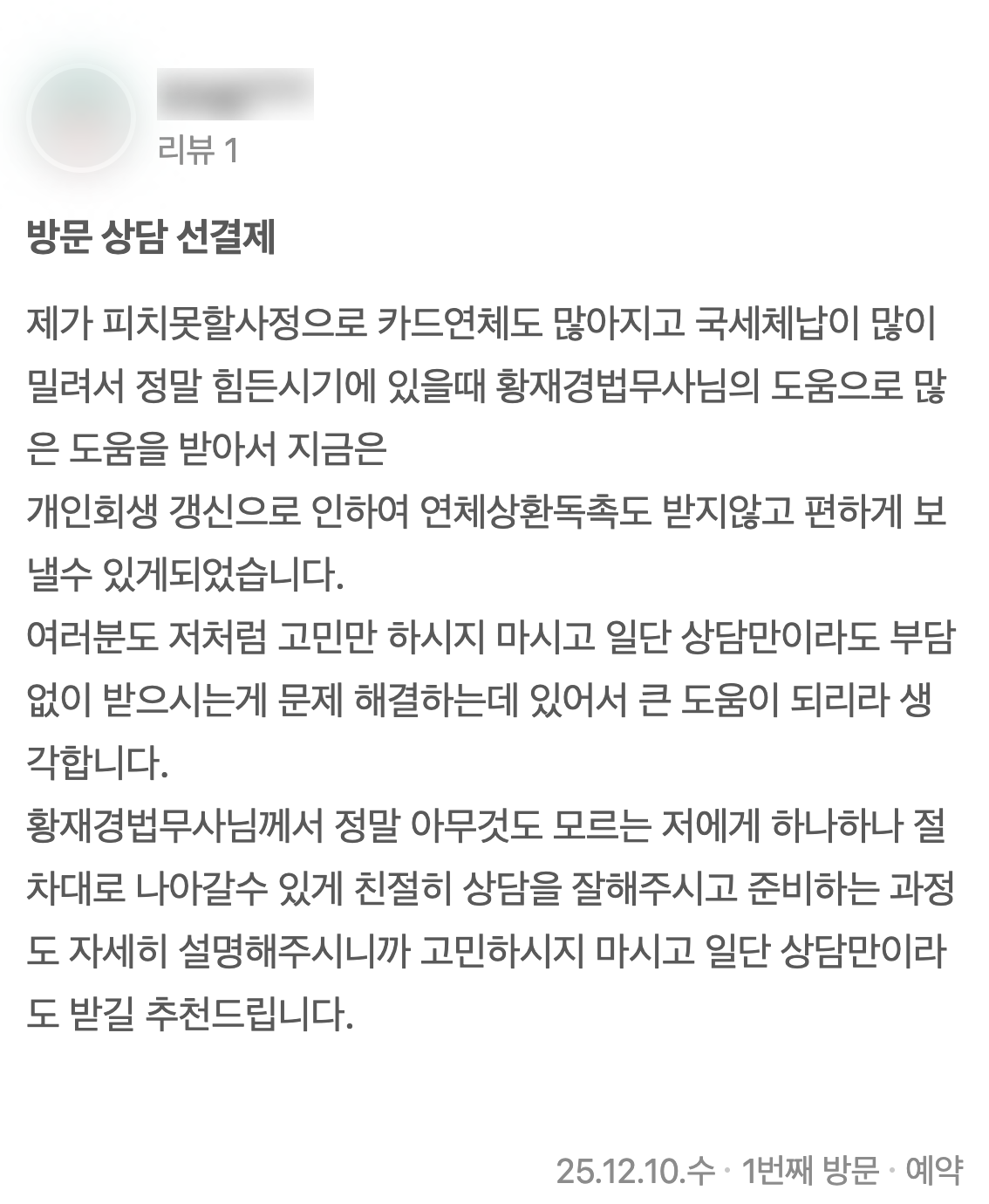 네이버 플레이스에 남기신 글 2: 제가 피치못할사정으로 카드연체도 많아지고 국세체납이 많이 밀려서 정말 힘든시기에 있을때 황재경법무사님의 도움으로 많은 도움을 받아서 지금은 개인회생 갱신으로 인하여 연체상환독촉도 받지않고 편하게 보낼수 있게되었습니다. 여러분도 저처럼 고민만 하시지 마시고 일단 상담만이라도 부담없이 받으시는게 문제 해결하는데 있어서 큰 도움이 되리라 생각합니다. 황재경법무사님께서 정말 아무것도 모르는 저에게 하나하나 절차대로 나아갈수 있게 친절히 상담을 잘해주시고 준비하는 과정도 자세히 설명해주시니까 고민하시지 마시고 일단 상담만이라도 받길 추천드립니다. (2025년 12월 10일 방문)
