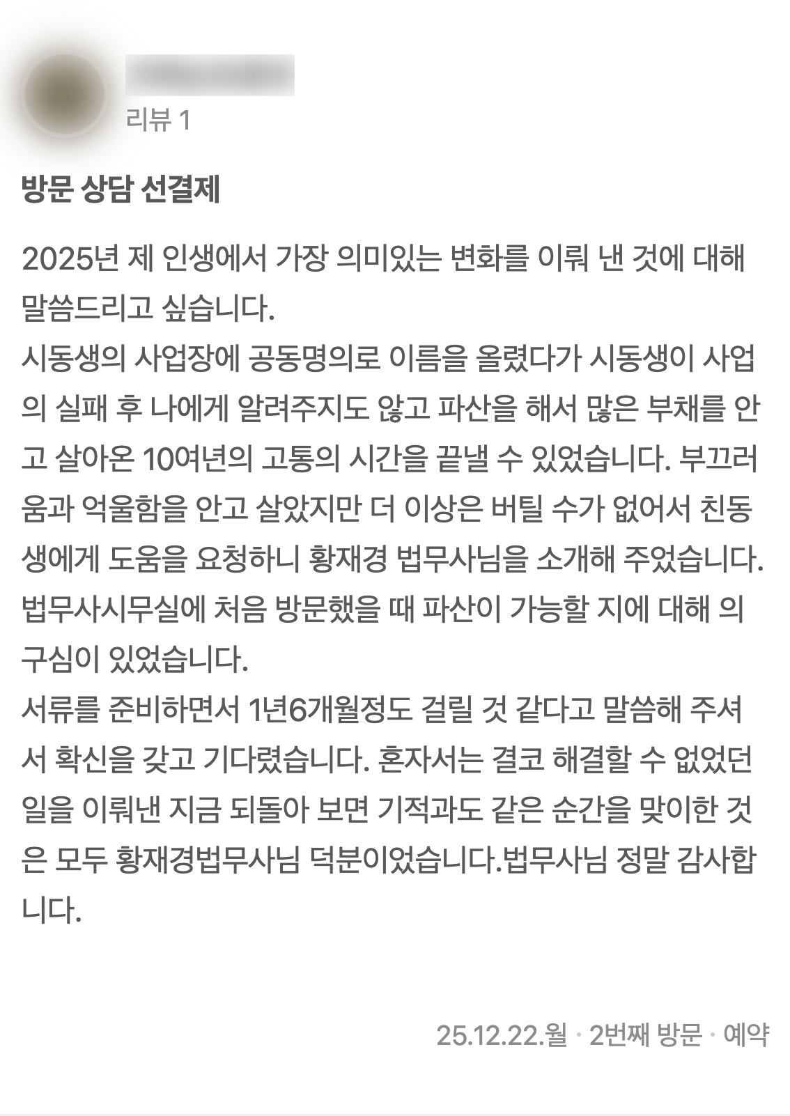 네이버 플레이스에 남기신 글 3: 2025년 제 인생에서 가장 의미있는 변화를 이뤄 낸 것에 대해 말씀드리고 싶습니다. 시동생의 사업장에 공동명의로 이름을 올렸다가 시동생이 사업의 실패 후 나에게 알려주지도 않고 파산을 해서 많은 부채를 안고 살아온 10여년의 고통의 시간을 끝낼 수 있었습니다. 부끄러움과 억울함을 안고 살았지만 더 이상은 버틸 수가 없어서 친동생에게 도움을 요청하니 황재경 법무사님을 소개해 주었습니다. 법무사시무실에 처음 방문했을 때 파산이 가능할 지에 대해 의구심이 있었습니다. 서류를 준비하면서 1년6개월정도 걸릴 것 같다고 말씀해 주셔서 확신을 갖고 기다렸습니다. 혼자서는 결코 해결할 수 없었던 일을 이뤄낸 지금 되돌아 보면 기적과도 같은 순간을 맞이한 것은 모두 황재경법무사님 덕분이었습니다.법무사님 정말 감사합니다. (2025년 12월 22일 방문)